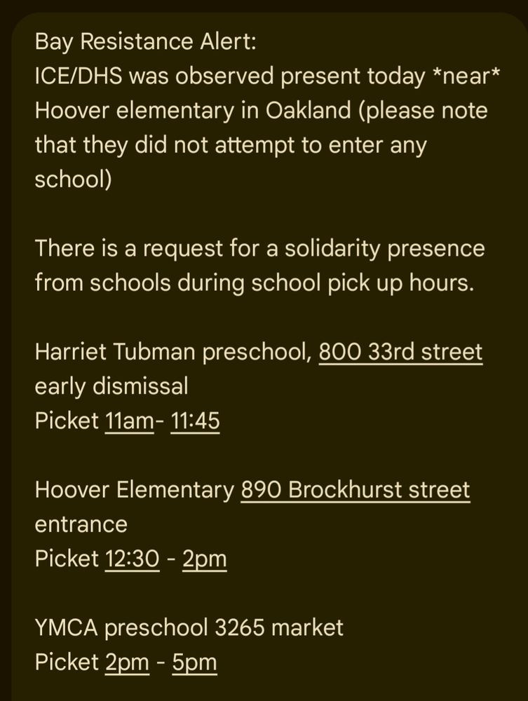 Bay Resistance Alert:

ICE/DHS was observed present today *near* Hoover elementary in Oakland (please note that they did not attempt to enter any school)

There is a request for a solidarity presence from schools during school pick up hours.

Harriet Tubman preschool, 800 33rd street early dismissal Picket 11am- 11:45

Hoover Elementary 890 Brockhurst street entrance

Picket 12:30 - 2pm

YMCA preschool 3265 market

Picket 2pm - 5pm