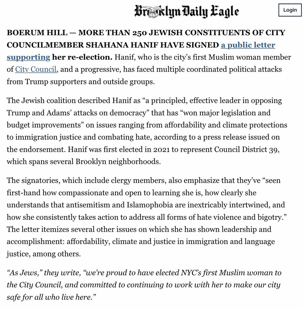 Bresklyn Daily Eagle

BOERUM HILL - MORE THAN 250 JEWISH CONSTITUENTS OF CITY COUNCILMEMBER SHAHANA HANIF HAVE SIGNED a public letter supporting her re-election. Hanif, who is the city's first Muslim woman member of City Council, and a progressive, has faced multiple coordinated political attacks from Trump supporters and outside groups.
The Jewish coalition described Hanif as "a principled, effective leader in opposing Trump and Adams' attacks on democracy" that has "won major legislation and budget improvements" on issues ranging from affordability and climate protections to immigration justice and combating hate, according to a press release issued on the endorsement. Hanif was first elected in 2021 to represent Council District 39, which spans several Brooklyn neighborhoods.
The signatories, which include clergy members, also emphasize that they've "seen first-hand how compassionate and open to learning she is, how clearly she understands that antisemitism and Islamophobia are inextricably intertwined, and how she consistently takes action to address all forms of hate violence and bigotry." The letter itemizes several other issues on which she has shown leadership and accomplishment: affordability, climate and justice in immigration and language justice, among others.
"As Jews," they write, "we're proud to have elected NYC's first Muslim woman to the City Council, and committed to continuing to work with her to make our city safe for all who live here."