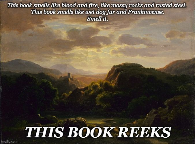 The text reads: This book smells like blood and fire, like mossy rocks and rusted steel. This book smells like wet dog fur and Frankincense. Smell it. This book reeks.

This is over the backdrop of Robert S. Duncanson's 1856 painting Remembrances of a Scene Near Auerbach. This painting shows a distant, shadowed ruinous castle at the end of a sharp dropping gorge in the clouded sunlight. Robert Duncanson’s trip to Europe in 1853 probably inspired Remembrances of a Scene near Auerbach. In the distance, a lake disappears into tree-covered mountains, and nestled into the hills sits Auerbach Castle, a German fortress that still exists today. Shafts of sunlight stream through the clouds, illuminating the castle and making it the focal point in the landscape. Like many nineteenth-century American artists, Duncanson was fascinated with Europe’s classical and medieval ruins as aesthetically pleasing markers of the passage of time and its effect on the landscape. i believe this passage of time and the ruins is an important aspect of the story.