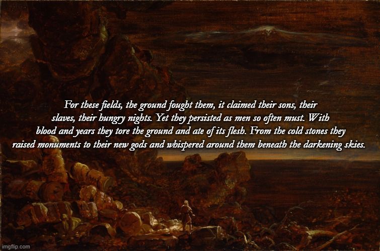The Pilgrim of the World at the End of His Journey by Thomas Cole

Thomas Cole died before he was able to complete his final group of paintings, titled The Cross and the World. In the beginning of the series, two young men each begin a pilgrimage---one to the cross and the other through the world. The route to the cross is mountainous and difficult, while the pathway through the world tempts with a beautiful valley. By the end of their journeys, the pilgrim of the cross discovers the bright light and angels of redemption, but the pilgrim of the world finds only a wasteland of emptiness and fear. Cole used very little color in these paintings to emphasize the vivid contrast between the glorious light of God and the dark confusion of a world without faith.

The Text Reads: For these fields, the ground fought them, it claimed their sons, their slaves, their hungry nights. Yet they persisted as men so often must. With blood and years they tore the ground and ate of its flesh. From the cold stones they raised monuments to their new gods and whispered around them beneath the darkening skies.