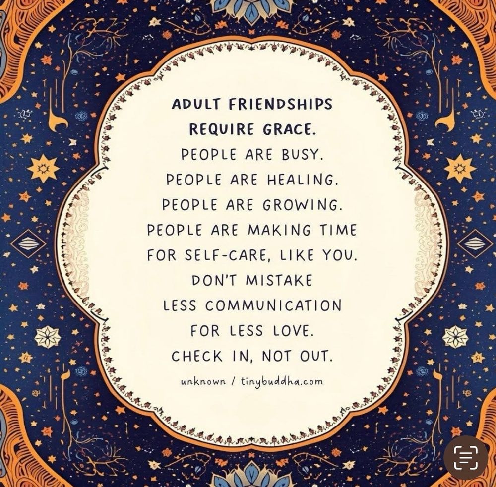 Adult friendships require grace. People are busy. People are healing. People are growing. People are making time for self-care, like you. Don’t mistake less communication for less love. Check in, not out. 