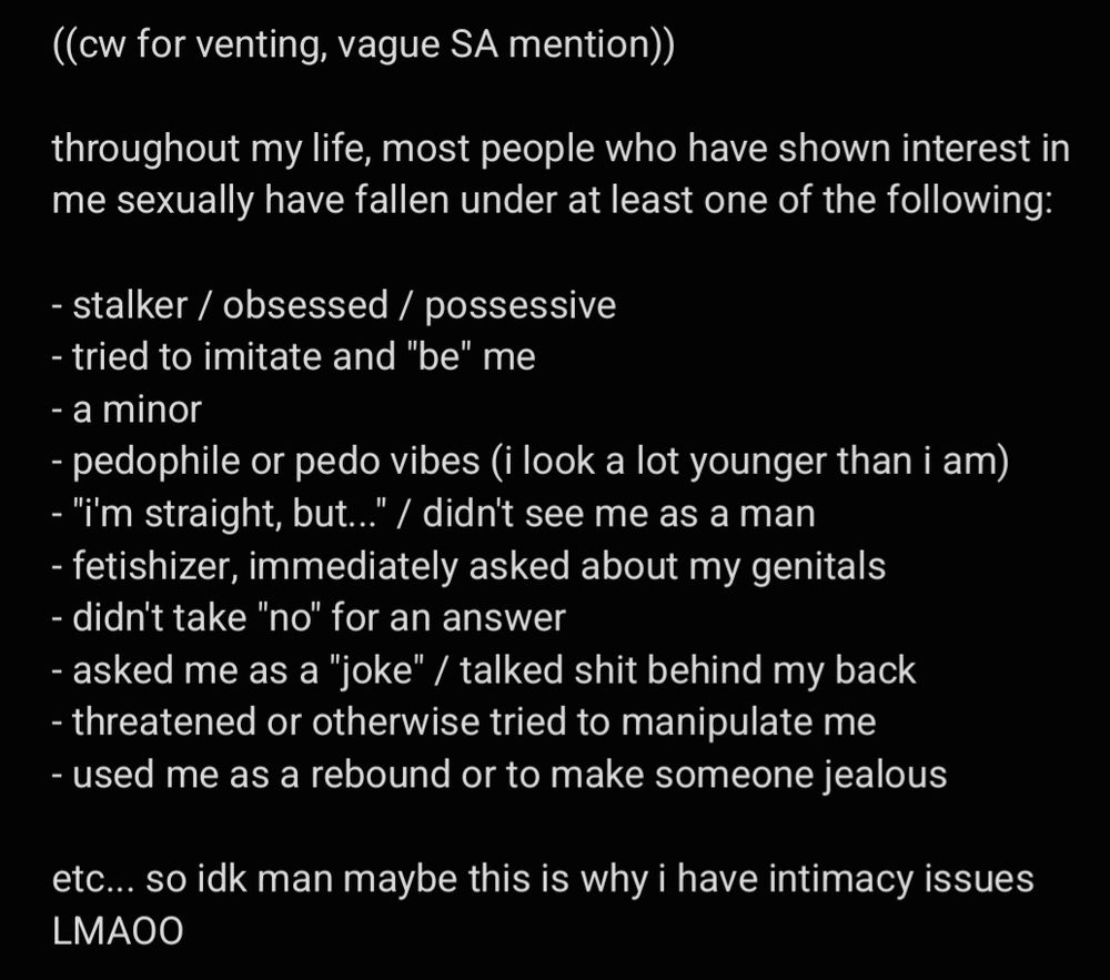 ((cw for venting, vague SA mention))

throughout my life, most people who have shown interest in me sexually have fallen under at least one of the following:

- stalker / obsessed / possessive
- tried to imitate and "be" me
- a minor
- pedophile or pedo vibes (i look a lot younger than i am)
- "i'm straight, but..." / didn't see me as a man
- fetishizer, immediately asked about my genitals 
- didn't take "no" for an answer
- asked me as a "joke" / talked shit behind my back
- threatened or otherwise tried to manipulate me
- used me as a rebound or to make someone jealous

etc... so idk man maybe this is why i have intimacy issues LMAOO