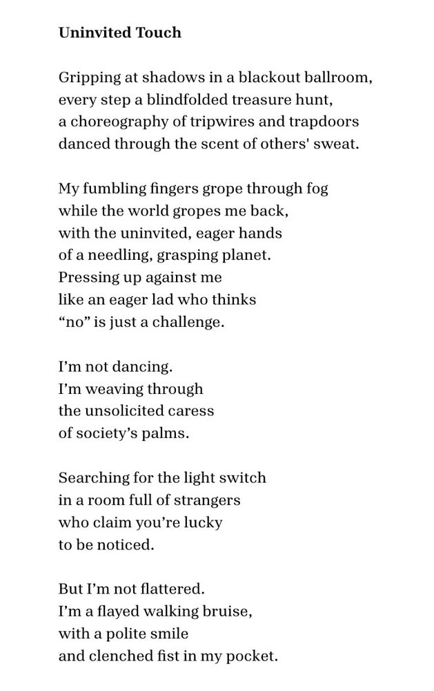 Uninvited Touch 

Gripping at shadows in a blackout ballroom,  
every step a blindfolded treasure hunt, 
a choreography of tripwires and trapdoors 
danced through the scent of others' sweat. 

My fumbling fingers grope through fog
while the world gropes me back,  
with the uninvited, eager hands 
of a needling, grasping planet.
Pressing up against me  
like an eager lad who thinks
“no” is just a challenge. 

I’m not dancing.
I’m weaving through  
the unsolicited caress  
of society’s palms. 

Searching for the light switch  
in a room full of strangers  
who claim you’re lucky  
to be noticed. 

But I’m not flattered.  
I’m a flayed walking bruise,
with a polite smile 
and clenched fist in my pocket.