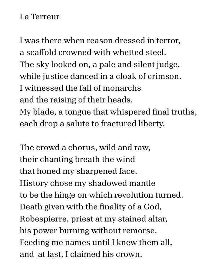 Poem:
La Terreur
 
I was there when reason dressed in terror,
a scaffold crowned with whetted steel.
The sky looked on, a pale and silent judge,
while justice danced in a cloak of crimson.
I witnessed the fall of monarchs
and the raising of their heads.
My blade, a tongue that whispered final truths, 
each drop a salute to fractured liberty.
 
The crowd a chorus, wild and raw,
their chanting breath the wind
that honed my sharpened face.
History chose my shadowed mantle
to be the hinge on which revolution turned.
Death given with the finality of a God,
Robespierre, priest at my stained altar,
his power burning without remorse.
Feeding me names until I knew them all,
and  at last, I claimed his crown.