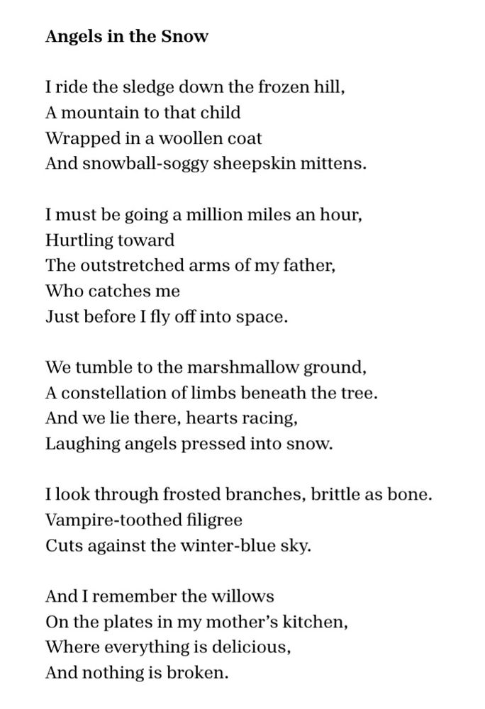 Angels in the Snow

I ride the sledge down the frozen hill,
a mountain to that child
wrapped in a woollen coat
and snowball-soggy sheepskin mittens.

I must be going a million miles an hour,
hurtling toward
the outstretched arms of my father,
who catches me
just before I fly off into space.

We tumble to the marshmallow ground,
a constellation of limbs beneath the tree.
And we lie there, hearts racing,
laughing angels pressed into snow.

I look through frosted branches, brittle as bone.
Vampire-toothed filigree
cuts against the winter-blue sky.

And I remember the willows
on the plates in my mother’s kitchen,
where everything is delicious,
and nothing is broken.
