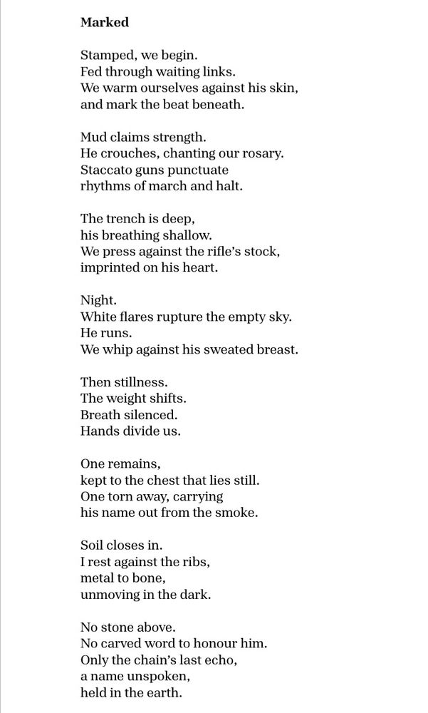 Marked
 
Stamped, we begin.  
Fed through waiting links.  
We warm ourselves against his skin,
and mark the beat beneath.
 
Mud claims strength. 
He crouches, chanting our rosary.  
Staccato guns punctuate
rhythms of march and halt.  
 
The trench is deep, 
his breathing shallow. 
We press against the rifle’s stock,
imprinted on his heart. 
 
Night.  
White flares rupture the empty sky.  
He runs.  
We whip against his sweated breast.
 
Then stillness.  
The weight shifts.
Breath silenced.  
Hands divide us.  
 
One remains, 
kept to the chest that lies still.  
One torn away, carrying
his name out from the smoke.  
 
Soil closes in.  
I rest against the ribs,  
metal to bone,  
unmoving in the dark.  
 
No stone above. 
No carved word to honour him.  
Only the chain’s last echo,  
a name unspoken,  
held in the earth.