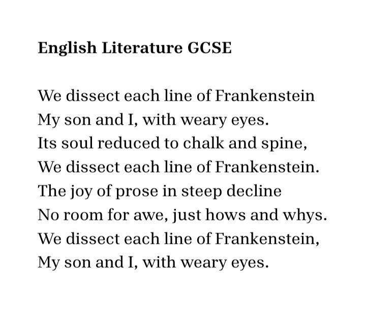 English Literature GCSE

We disect each line of Frankenstein  
My son and I, with weary eyes.  
Its soul reduced to chalk and spine, 
We disect each line of Frankenstein.  
The joy of prose in steep decline
No room for awe, just hows and whys.  
We disect each line of Frankenstein,  
My son and I, with weary eyes.