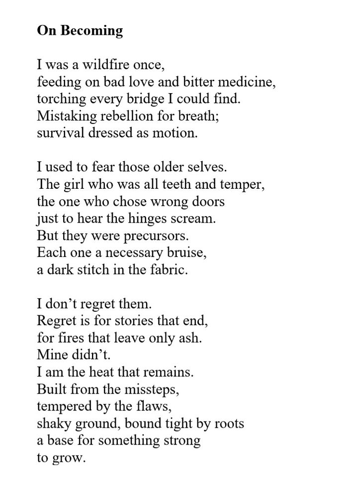 On Becoming

​I was a wildfire once,
feeding on bad love and bitter medicine,
torching every bridge I could find.
Mistaking rebellion for breath;
survival dressed as motion.

​I used to fear those older selves.
The girl who was all teeth and temper,
the one who chose wrong doors
just to hear the hinges scream.
But they were precursors.
Each one a necessary bruise,
a dark stitch in the fabric.

​I don’t regret them.
Regret is for stories that end,
for fires that leave only ash.
Mine didn’t.
​I am the heat that remains.
Built from the missteps,
tempered by the flaws,
shaky ground, bound tight by roots
a base for something strong 
to grow.