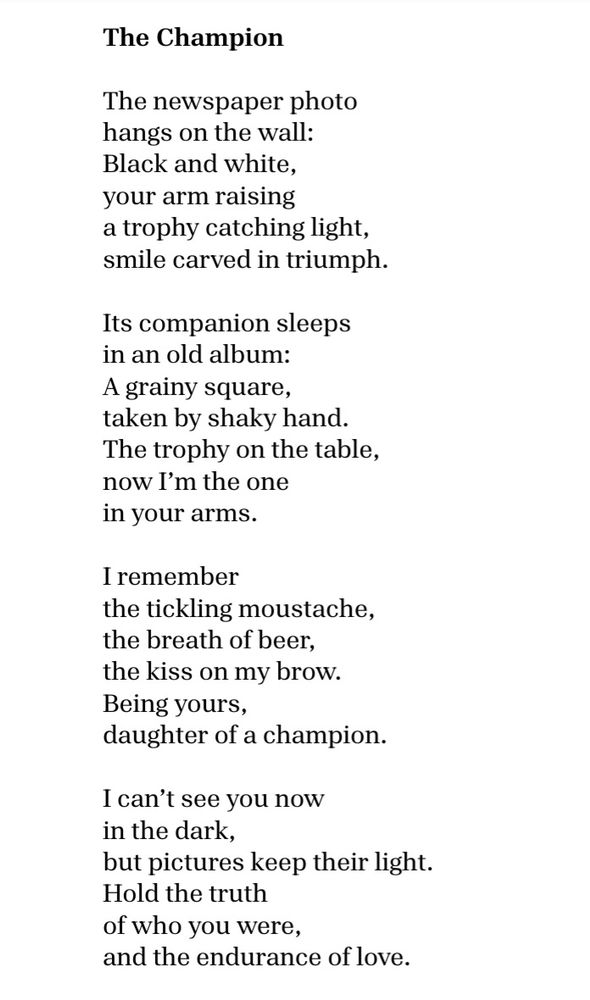 The Champion

The newspaper photo 
hangs on the wall:
black and white, 
your arm raising
a trophy catching light,
smile carved in triumph.

Its companion sleeps 
in an old album:
a grainy square, 
taken by shaky hand.
The trophy on the table,
now I’m the one 
in your arms.

I remember
the tickling moustache,
the breath of beer,
the kiss on my brow.
Being yours,
daughter of a champion.

I can’t see you now
in the dark,
but pictures keep their light.
Hold the truth 
of who you were, 
and the endurance of love.