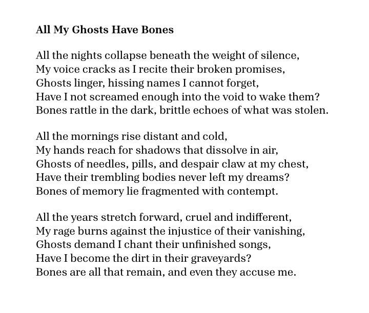 All My Ghosts Have Bones

All the nights collapse beneath the weight of silence,
My voice cracks as I recite their broken promises,
Ghosts linger, hissing names I cannot forget,
Have I not screamed enough into the void to wake them?
Bones rattle in the dark, brittle echoes of what was stolen.

All the mornings rise distant and cold,
My hands reach for shadows that dissolve in air,
Ghosts of needles, pills, and despair claw at my chest,
Have their trembling bodies never left my dreams?
Bones of memory lie fragmented with contempt.

All the years stretch forward, cruel and indifferent,
My rage burns against the injustice of their vanishing,
Ghosts demand I chant their unfinished songs,
Have I become the dirt in their graveyards?
Bones are all that remain, and even they accuse me.