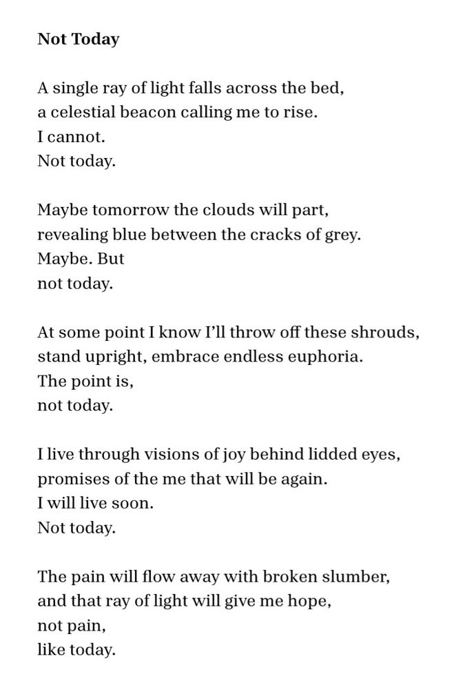 Not Today

A single ray of light falls across the bed,
a celestial beacon calling me to rise.
I cannot.
Not today.

Maybe tomorrow the clouds will part,
revealing blue between the cracks of grey.
Maybe. But
not today.

At some point I know I’ll throw off these shrouds,
stand upright, embrace endless euphoria.
The point is,
not today.

I live through visions of joy behind lidded eyes,
promises of the me that will be again.
I will live soon.
Not today.

The pain will flow away with broken slumber,
and that ray of light will give me hope,
not pain,
like today.  