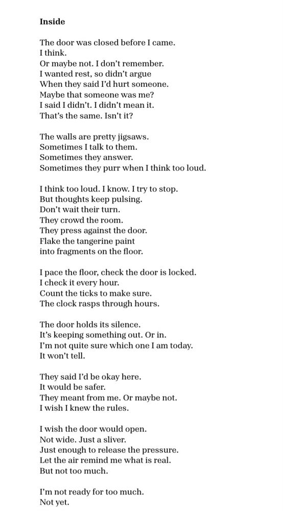 Inside
 
The door was closed before I came.
I think. 
Or maybe not. I don’t remember.  
I wanted rest, 
so didn’t argue 
when they said I’d hurt someone. 
Maybe that someone was me?
I said I didn’t. I didn’t mean it. 
That’s the same. Isn’t it?  
 
The walls are pretty jigsaws.
Sometimes I talk to them. 
Sometimes they answer. 
Sometimes they purr when I think too loud.  
 
I think too loud. I know. I try to stop.
But thoughts keep pulsing. 
Don’t wait their turn. 
They crowd the room. 
They press against the door.
Flake the tangerine paint
Into fragments on the floor. 
 
I pace the floor, check the door is locked. 
I check it every hour. 
Count the ticks to make sure. 
The clock rasps through hours. 
 
The door holds its silence. 
It’s keeping something out. Or in.  
I’m not quite sure which one I am today.
It won’t tell. 
  
They said I’d be okay here.
It would be safer.  
They meant from me. Or maybe not.  
I wish I knew. 
I wish I knew the rules.  
 
I wish the door would open.  
Not wide. Just a sliver.
Just enough to release the pressure 
and let the air remind me what is real. 
But not too much. 
I’m not ready for too much.  
Not yet.
