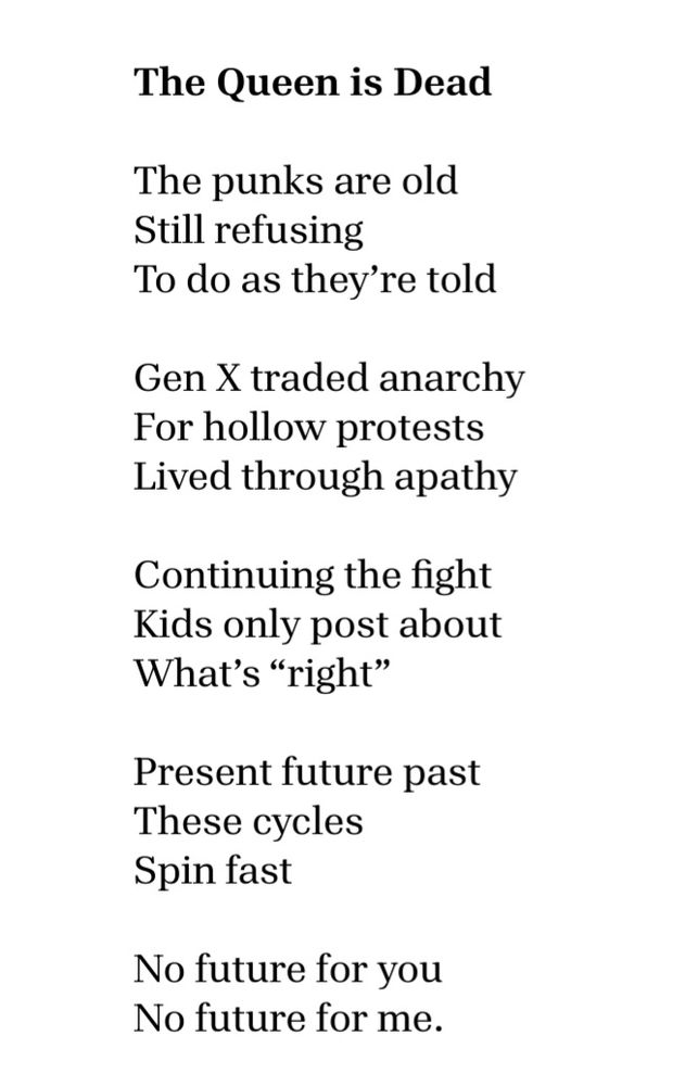 The Queen is Dead

The punks are old
Still refusing  
To do as they’re told

Gen X traded anarchy  
For hollow protests  
Lived through apathy

Continuing the fight
Kids only post about
what’s “right.”  

Present, future, past 
These cycles
Spin fast

No future for you
No future for me.