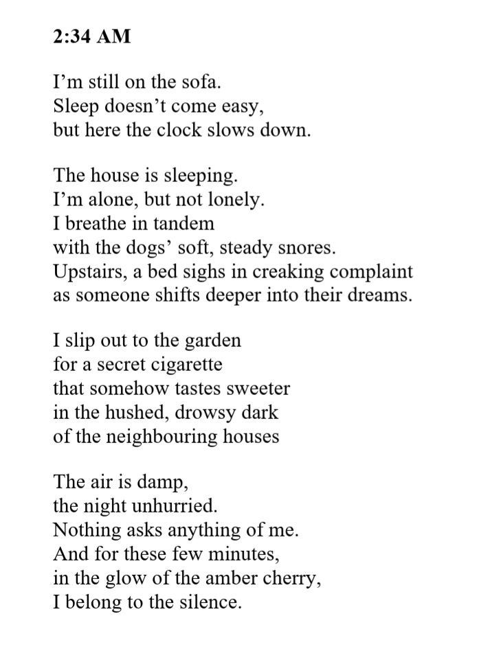 2:34 AM

I’m still on the sofa.  
Sleep doesn’t come easy,  
but here the clock slows down.

The house is sleeping.  
I’m alone, but not lonely.
I breathe in tandem   
with the dogs’ soft, steady snores.  
Upstairs, a bed sighs in creaking complaint  
as someone shifts deeper into their dreams.

I slip out to the garden  
for a secret cigarette
that somehow tastes sweeter 
in the hushed, drowsy dark 
of the neighbouring houses

The air is damp,  
the night unhurried. 
Nothing asks anything of me.
And for these few minutes, 
in the glow of the amber cherry,
I belong to the silence.  