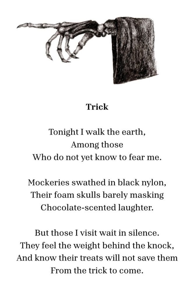 A skeleton hand and poem:

Trick

Tonight I walk the earth,
among those
who do not yet know to fear me.

Mockeries swathed in black nylon,
their foam skulls barely masking
chocolate-scented laughter.

But those I visit wait in silence.
They feel the weight behind the knock,
and know their treats will not save them
from the trick to come.