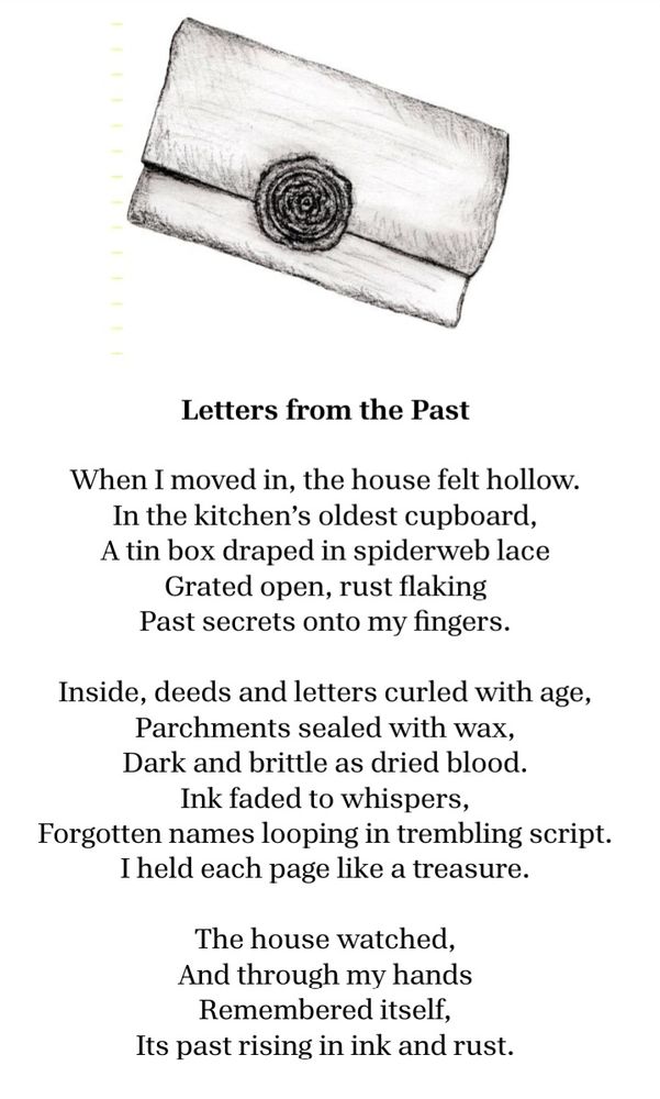 A charcoal illustration of a wax- sealed letter and a poem:


Letters from the Past

When I moved in, the house felt hollow.
In the kitchen’s oldest cupboard,
a tin box draped in spiderweb lace
grated open, rust flaking
past secrets onto my fingers.

Inside, deeds and letters curled with age,
parchments sealed with wax,
dark and brittle as dried blood.
Ink faded to whispers,
forgotten names looping in trembling script.
I held each page like a treasure.

The house watched,
and through my hands
remembered itself,
its past rising in ink and rust. 