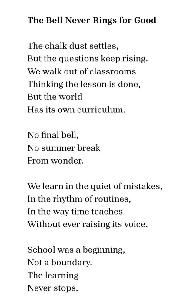 The Bell Never Rings for Good 

The chalk dust settles,  
but the questions keep rising.  
We walk out of classrooms  
thinking the lesson is done, 
but the world  
has its own curriculum.  

No final bell,  
no summer break  
from wonder.  

We learn in the quiet of mistakes,  
in the rhythm of routines,  
in the way time teaches  
without ever raising its voice.  

School was a beginning,  
not a boundary.  
The learning
never stops. 
