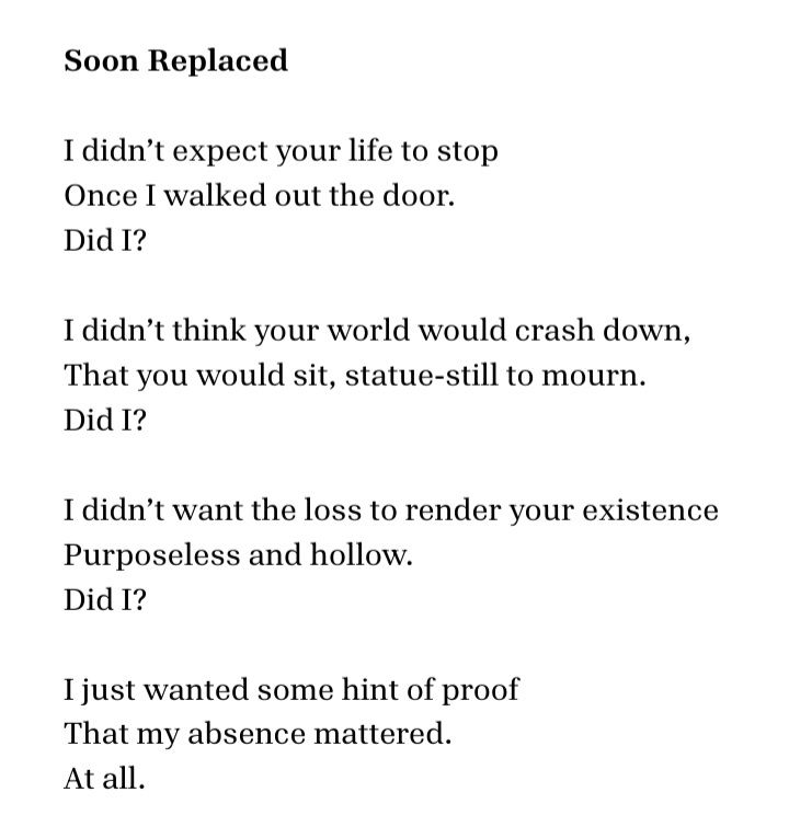 Soon Replaced 
 
I didn’t expect your life to stop
Once I walked out the door.
Did I?
 
I didn’t think your world would crash down,
That you would sit, statue-still to mourn.
Did I?
 
I didn’t want the loss to render your existence
Purposeless and hollow.
Did I?
 
I just wanted some hint of proof
That my absence mattered.
At all.