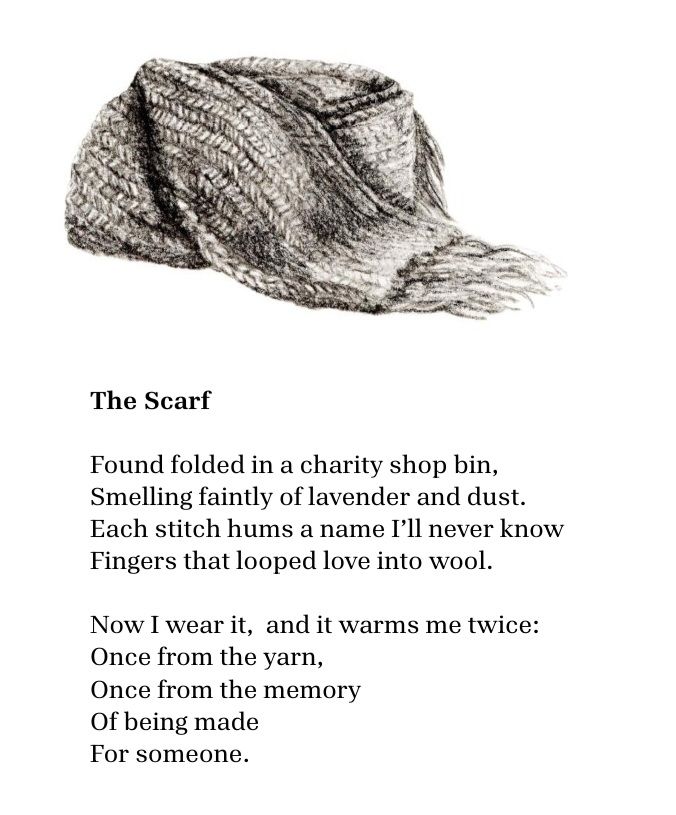The Scarf - a charcoal drawing of a scarf and poem:

Found folded in a charity shop bin,  
smelling faintly of lavender and dust.  
Each stitch hums a name I’ll never know
fingers that looped love into wool.  

Now I wear it,  and it warms me twice:  
once from the yarn,  
once from the memory  
of being made  
for someone.
