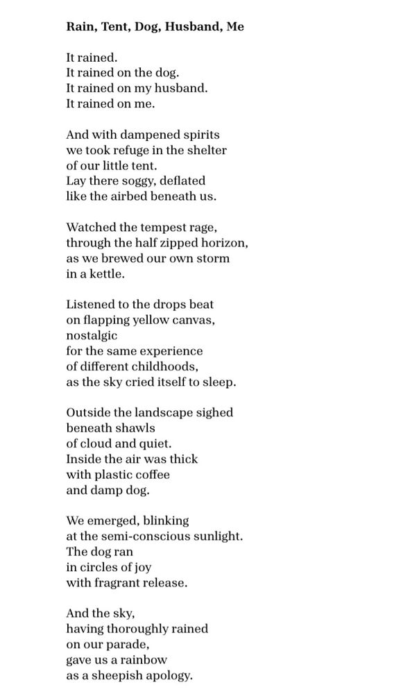 Rain, Tent, Dog, Husband, Me  

It rained.
It rained on the dog.  
It rained on my husband.
It rained on me.

And with dampened spirits 
we took refuge in the shelter 
of our little tent.
Lay there soggy, deflated 
like the airbed beneath us.

Watched the tempest rage, 
through the half zipped horizon, 
as we brewed our own storm 
in a kettle.  

Listened to the drops beat 
on flapping yellow canvas, 
nostalgic 
for the same experience 
of different childhoods,
as the sky cried itself to sleep. 

Outside the landscape sighed 
beneath shawls 
of cloud and quiet.  
Inside the air was thick 
with plastic coffee 
and damp dog.  
 
We emerged, blinking 
at the semi- conscious sunlight.
The dog ran 
in circles of joy 
with fragrant release.   

And the Lake District,  
having thoroughly rained 
on our parade,
gave us a rainbow  
as a sheepish apology.