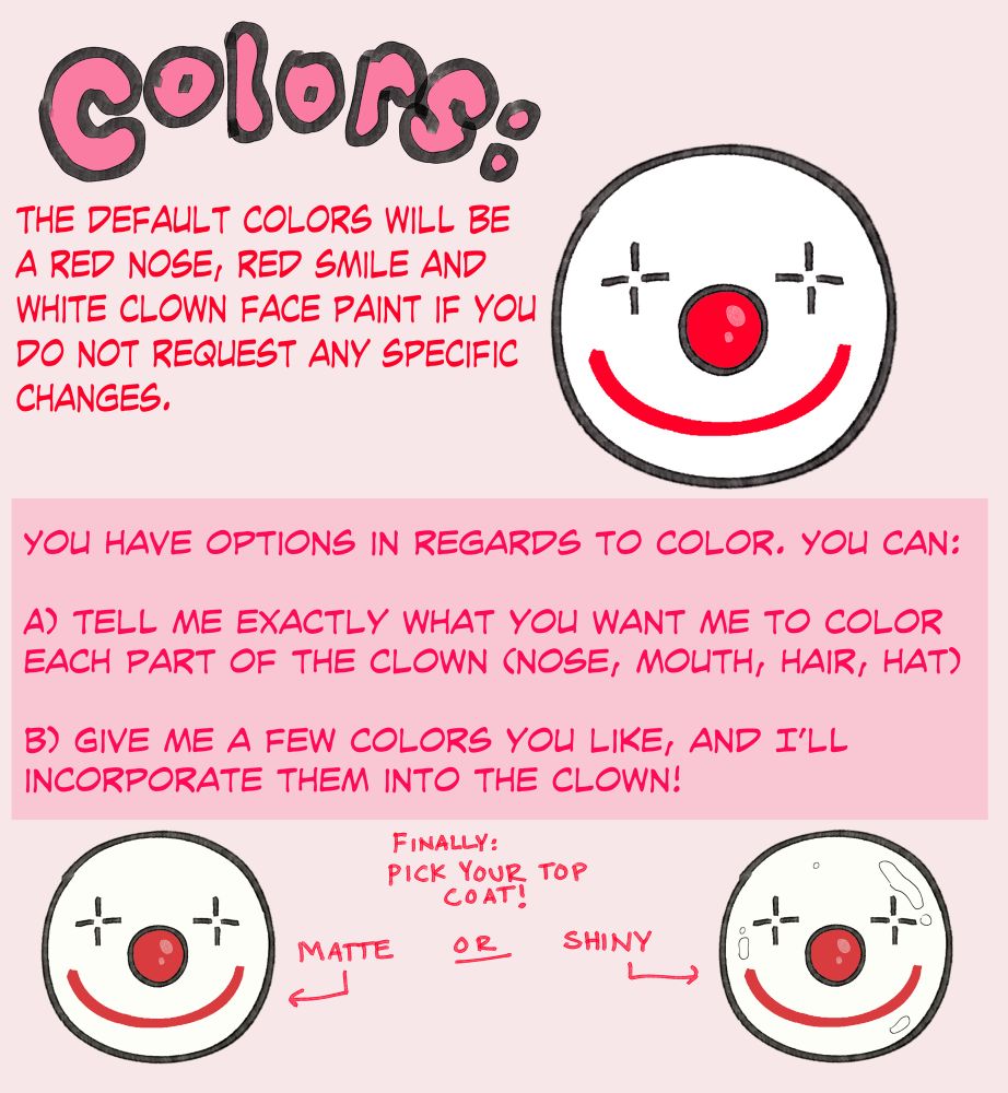Color options. 

“THE DEFAULT COLORS WILL BE A RED NOSE, RED SMILE AND WHITE CLOWN FACE PAINT IF YOU DO NOT REQUEST ANY SPECIFIC CHANGES.
YOU HAVE OPTIONS IN REGARDS TO COLOR. YOU CAN:
A) TELL ME EXACTLY WHAT YOU WANT ME TO COLOR EACH PART OF THE CLOWN (NOSE, MOUTH, HAIR, HAT)
B) GIVE ME A FEW COLORS YOU LIKE, AND I'LL INCORPORATE THEM INTO THE CLOWN!”
Finally, you pick matte or shiny top coat