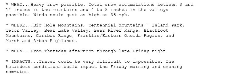 * WHAT...Heavy snow possible. Total snow accumulations between 8 and
14 inches in the mountains and 4 to 8 inches in the valleys
possible. Winds could gust as high as 35 mph.

* WHERE...Big Hole Mountains, Centennial Mountains - Island Park,
Teton Valley, Bear Lake Valley, Bear River Range, Blackfoot
Mountains, Caribou Range, Franklin/Eastern Oneida Region, and
Marsh and Arbon Highlands.

* WHEN...From Thursday afternoon through late Friday night.

* IMPACTS...Travel could be very difficult to impossible. The
hazardous conditions could impact the Friday morning and evening
commutes.