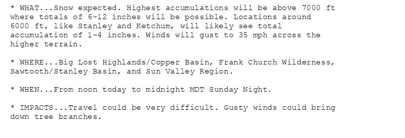 * WHAT...Snow expected. Highest accumulations will be above 7000 ft
where totals of 6-12 inches will be possible. Locations around
6000 ft, like Stanley and Ketchum, will likely see total
accumulation of 1-4 inches. Winds will gust to 35 mph across the
higher terrain.

* WHERE...Big Lost Highlands/Copper Basin, Frank Church Wilderness,
Sawtooth/Stanley Basin, and Sun Valley Region.

* WHEN...From noon today to midnight MDT Sunday Night.

* IMPACTS...Travel could be very difficult. Gusty winds could bring
down tree branches.