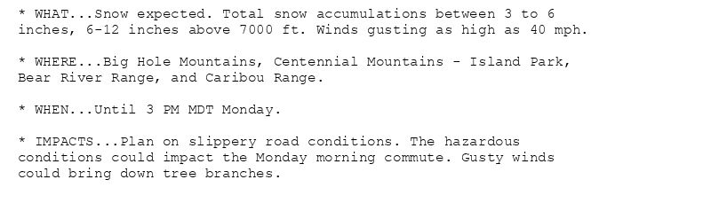 * WHAT...Snow expected. Total snow accumulations between 3 to 6
inches, 6-12 inches above 7000 ft. Winds gusting as high as 40 mph.

* WHERE...Big Hole Mountains, Centennial Mountains - Island Park,
Bear River Range, and Caribou Range.

* WHEN...Until 3 PM MDT Monday.

* IMPACTS...Plan on slippery road conditions. The hazardous
conditions could impact the Monday morning commute. Gusty winds
could bring down tree branches.