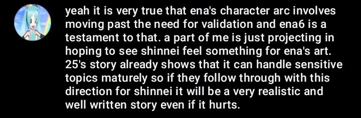 yeah it is very true that ena's character arc involves moving past the need for validation and ena6 is a testament to that. a part of me is just projecting in hoping to see shinnei feel something for ena's art. 25's story already shows that it can handle sensitive topics maturely so if they follow through with this direction for shinnei it will be a very realistic and well written story even if it hurts.