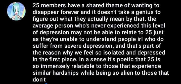 25 members have a shared theme of wanting to disappear forever and it doesn't take a genius to figure out what they actually mean by that. the average person who's never experienced this level of depression may not be able to relate to 25 just as they're unable to understand people irl who do suffer from severe depression, and that's part of the reason why we feel so isolated and depressed in the first place. in a sense it's poetic that 25 is so immensely relatable to those that experience similar hardships while being so alien to those that don't