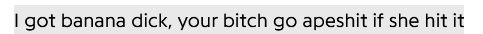 A lyric from the song Panther Like a Panther by Run The Jewels.

The Lyric is "I got banana dick, your bitch go apeshit if she hit it"
