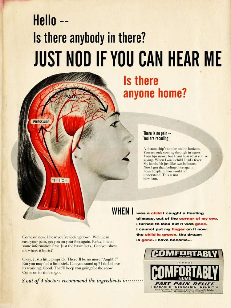 A vintage-style poster resembling a medical ad, incorporating lyrics and themes from Pink Floyd's song *Comfortably Numb*.

The central image shows a black-and-white profile of a woman’s head and neck, with an illustration of her brain and neck muscles overlaid. Sections labeled "PRESSURE," "PAIN," and "TENSION" are marked in red and black, indicating areas associated with discomfort.

Text above and beside the head includes phrases from the song, such as "Hello — Is there anybody in there?" and "Just nod if you can hear me. Is there anyone home?" The bottom section includes further lyrics in smaller text, reflecting themes of numbness and detachment.

At the lower right corner is a pain relief pill box labeled "COMFORTABLY NUMB - Fast Pain Relief," emphasizing headache and neuralgia relief. The phrase "3 out of 4 doctors recommend the ingredients in..." appears near the bottom.