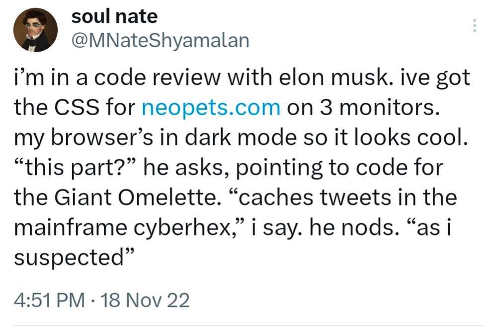 Tweet by soul nate: i’m in a code review with elon musk. ive got the CSS for neopets.com on 3 monitors. my browser’s in dark mode so it looks cool. “this part?” he asks, pointing to code for the Giant Omelette. “caches tweets in the mainframe cyberhex,” i say. he nods. “as i suspected”