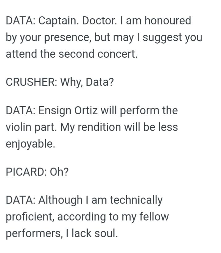 DATA: Captain. Doctor. I am honoured by your presence, but may I suggest you attend the second concert. CRUSHER: Why, Data? DATA: Ensign Ortiz will perform the violin part. My rendition will be less enjoyable. PICARD: Oh? DATA: Although I am technically proficient, according to my fellow performers, I lack soul.