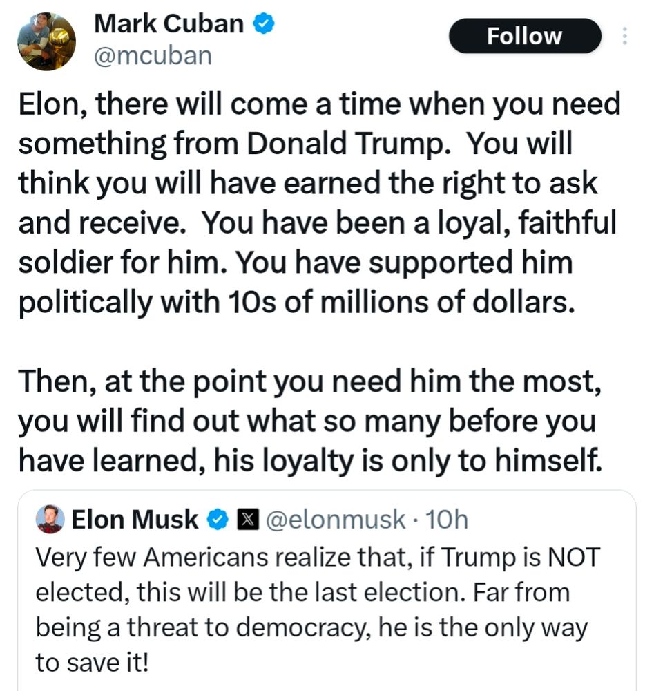 Mark Cuban: Elon, there will come a time when you need something from Donald Trump.  You will think you will have earned the right to ask and receive.  You have been a loyal, faithful soldier for him. You have supported him politically with 10s of millions of dollars. 

Then, at the point you need him the most, you will find out what so many before you have learned, his loyalty is only to himself.