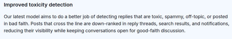 Improved toxicity detection

Our latest model aims to do a better job of detecting replies that are toxic, spammy, off-topic, or posted in bad faith. Posts that cross the line are down-ranked in reply threads, search results, and notifications, reducing their visibility while keeping conversations open for good-faith discussion.