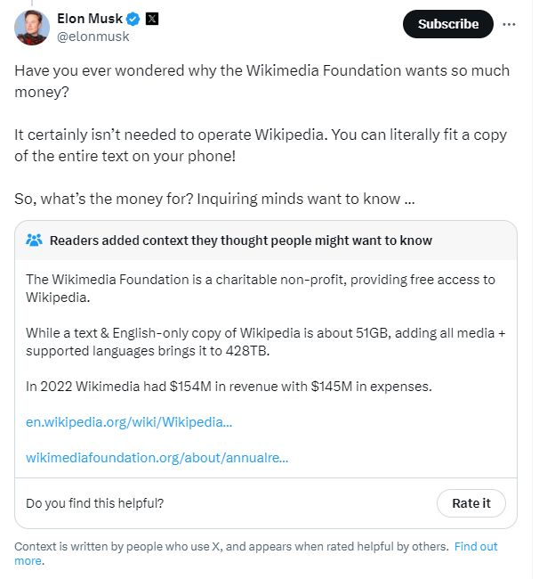 Musk: Have you ever wondered why the Wikimedia Foundation wants so much money? 

It certainly isn’t needed to operate Wikipedia. You can literally fit a copy of the entire text on your phone!

So, what’s the money for? Inquiring minds want to know …

Community notes:  The Wikimedia Foundation is a charitable non-profit, providing free access to Wikipedia.

While a text & English-only copy of Wikipedia is about 51GB, adding all media + supported languages brings it to 428TB.

In 2022 Wikimedia had $154M in revenue with $145M in expenses.