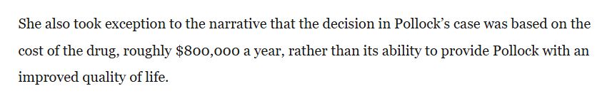 She also took exception to the narrative that the decision in Pollock’s case was based on the cost of the drug, roughly $800,000 a year, rather than its ability to provide Pollock with an improved quality of life.