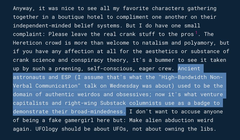 Text from a blog about Peter Thiel's Hereticon II conference: "Anyway, it was nice to see all my favorite characters gathering together in a boutique hotel to compliment one another on their independent-minded belief systems. But I do have one small complaint: Please leave the real crank stuff to the pros1. The Hereticon crowd is more than welcome to natalism and polyamory, but if you have any affection at all for the aesthetics or substance of crank science and conspiracy theory, it's a bummer to see it taken up by such a preening, self-conscious, eager crew. Ancient astronauts and ESP (I assume that's what the "High-Bandwidth Non-Verbal Communication" talk on Wednesday was about) used to be the domain of authentic weirdos and obsessives; now it's what venture capitalists and right-wing Substack columnists use as a badge to demonstrate their broad-mindedness. I don't want to accuse anyone of being a fake gamergirl here but: Make alien abduction weird again. UFOlogy should be about UFOs, not about owning the libs."