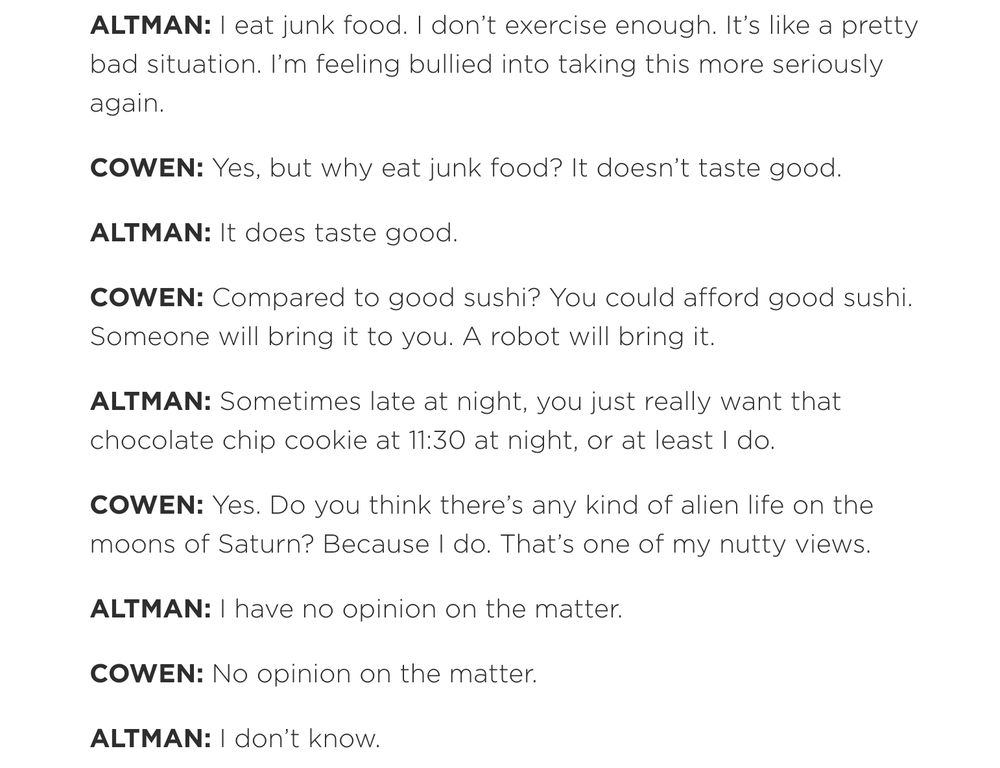 Interview transcript: "ALTMAN: I eat junk food. I don’t exercise enough. It’s like a pretty bad situation. I’m feeling bullied into taking this more seriously again.

COWEN: Yes, but why eat junk food? It doesn’t taste good.

ALTMAN: It does taste good.

COWEN: Compared to good sushi? You could afford good sushi. Someone will bring it to you. A robot will bring it.

ALTMAN: Sometimes late at night, you just really want that chocolate chip cookie at 11:30 at night, or at least I do.

COWEN: Yes. Do you think there’s any kind of alien life on the moons of Saturn? Because I do. That’s one of my nutty views.

ALTMAN: I have no opinion on the matter.

COWEN: No opinion on the matter.

ALTMAN: I don’t know."