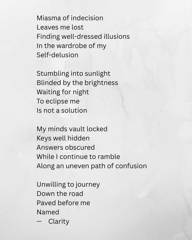 Miasma of indecision
Leaves me lost
Finding well-dressed illusions
In the wardrobe of my
Self-delusion

Stumbling into sunlight
Blinded by the brightness
Waiting for night
To eclipse me
Is not a solution

My minds vault locked 
Keys well hidden
Answers obscured
While I continue to ramble
Along an uneven path of confusion

Unwilling to journey
Down the road 
Paved before me
Named
—	Clarity
