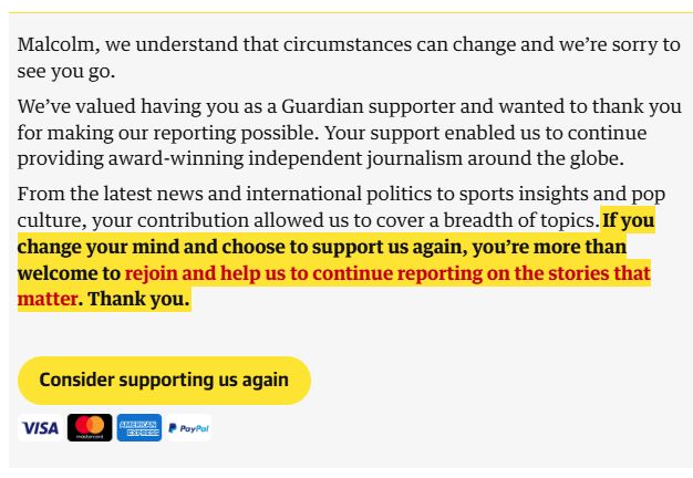 Malcolm, we understand that circumstances can change and we’re sorry to see you go.

We’ve valued having you as a Guardian supporter and wanted to thank you for making our reporting possible. Your support enabled us to continue providing award-winning independent journalism around the globe.

From the latest news and international politics to sports insights and pop culture, your contribution allowed us to cover a breadth of topics.If you change your mind and choose to support us again, you’re more than welcome to rejoin and help us to continue reporting on the stories that matter. Thank you.

Consider supporting us again