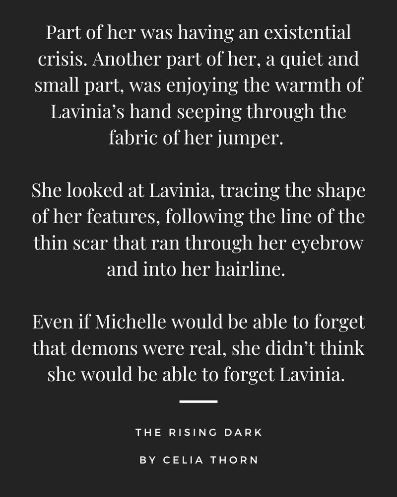 Part of her was having an existential crisis. Another part of her, a quiet and small part, was enjoying the warmth of Lavinia’s hand seeping through the fabric of her jumper. 

She looked at Lavinia, tracing the shape of her features, following the line of the thin scar that ran through her eyebrow and into her hairline. 

Even if Michelle would be able to forget that demons were real, she didn’t think she would be able to forget Lavinia.

Quote from The Rising Dark by Celia Thorn