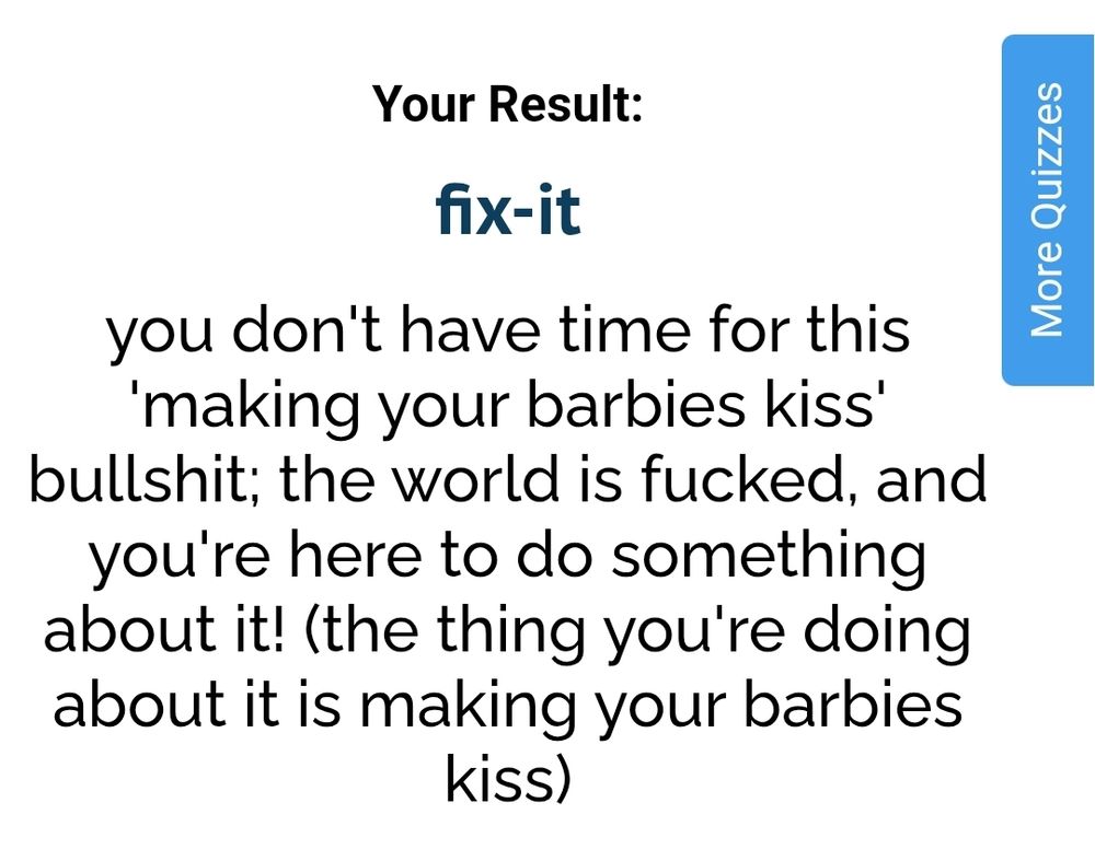Your Result:

fix-it

you don't have time for this 'making your barbies kiss' bullshit; the world is fucked, and you're here to do something about it! (the thing you're doing about it is making your barbies kiss)
