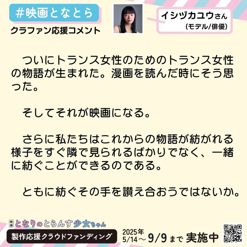 イシヅカユウ（モデル/俳優）
ついにトランス女性のためのトランス女性の物語が生まれた。漫画を読んだ時にそう思った。
そしてそれが映画になる。
さらに私たちはこれからの物語が紡がれる様子をすぐ隣で見られるばかりでなく、一緒に紡ぐことができるのである。
ともに紡ぐその手を讃え合おうではないか。