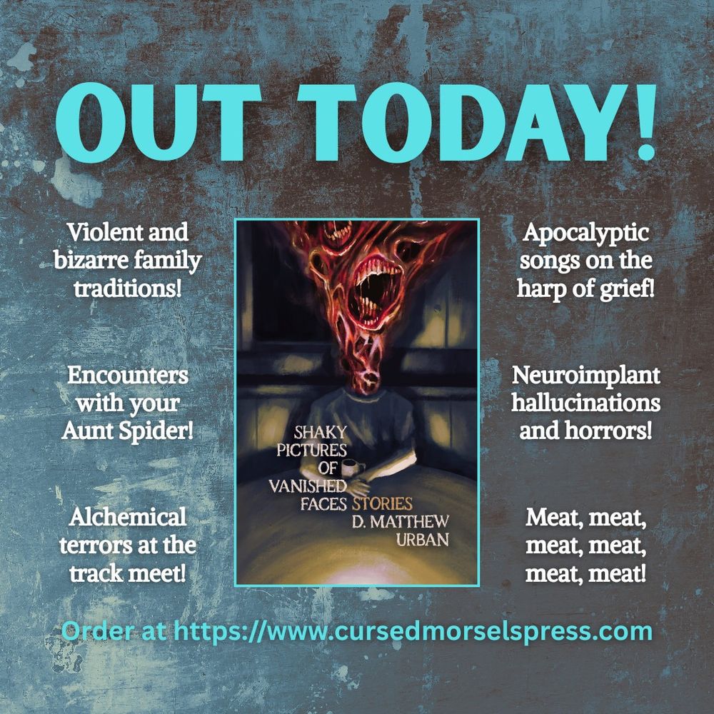 Graphic top text reads "Out today!"
Middle text reads:
"Violent and bizarre family traditions!
Encounters with your Aunt Spider!
Alchemical terrors at the track meet!
Apocalyptic songs on the harp of grief!
Neuroimplant hallucinations and horrors!
Meat, meat, meat, meat, meat, meat!"
Bottom text reads: "Order at https://www.cursedmorselspress.com"

Middle image is the cover of Shaky Pictures of Vanished Faces by D. Matthew Urban, featuring a fleshy, toothy creature sitting in a darkened home with a cup of coffee.