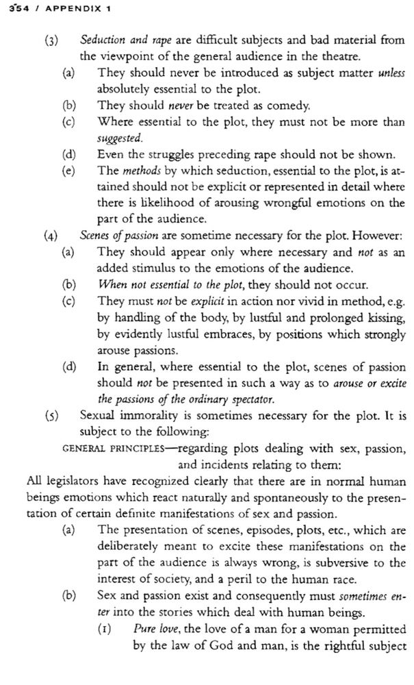 (3)
Seduction and rape are difficult subjects and bad material from the viewpoint of the general audience in the theatre.
(a) They should never be introduced as subject matter unless absolutely essential to the plot.
(b
They should never be treated as comedy.
Where essential to the plot, they must not be more than suggested.
(d)
(e)
Even the struggles preceding rape should not be shown.
The methods by which seduction, essential to the plot, is attained should not be explicit or represented in detail where there is likelihood of arousing wrongful emotions on the part of the audience.
(4)
Scenes of passion are sometime necessary for the plot. However:
(a) They should appear only where necessary and not as an added stimulus to the emotions of the audience.

When not essential to the plot, they should not occur.
They must not be explicit in action nor vivid in method, e.g. by handling of the body, by lustful and prolonged kissing, by evidently lustful embraces, by positions which strongly arouse passions.

In general, where essential to the plot, scenes of passion should not be presented in such a way as to arouse or excite the passions of the ordinary spectator.

Sexual immorality is sometimes necessary for the plot. It is subject to the following:
GENERAL PRINCIPLES-regarding plots dealing with sex, passion,
and incidents relating to them:
All legislators have recognized clearly that there are in normal human beings emotions which react naturally and spontaneously to the presentation of certain definite manifestations of sex and passion.

The presentation of scenes, episodes, plots, etc., which are deliberately meant to excite these manifestations on the part of the audience is always wrong, is subversive to the interest of society, and a peril to the human race.
Sex and passion exist and consequently must sometimes enter into the stories which deal with human beings.
Pure love, the love of a man for a woman permitted by the law of God and man, is the rightful subject