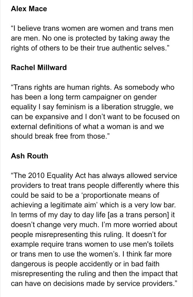 Alex Mace

“I believe trans women are women and trans men are men. No one is protected by taking away the rights of others to be their true authentic selves.”

Rachel Millward

“Trans rights are human rights. As somebody who has been a long term campaigner on gender equality I say feminism is a liberation struggle, we can be expansive and I don’t want to be focused on external definitions of what a woman is and we should break free from those.”

Ash Routh

“The 2010 Equality Act has always allowed service providers to treat trans people differently where this could be said to be a ‘proportionate means of achieving a legitimate aim’ which is a very low bar. In terms of my day to day life [as a trans person] it doesn’t change very much. I’m more worried about people misrepresenting this ruling. It doesn’t for example require trans women to use men's toilets or trans men to use the women’s. I think far more dangerous is people accidently or in bad faith misrepresenting the ruling and then the impact that can have on decisions made by service providers.”
