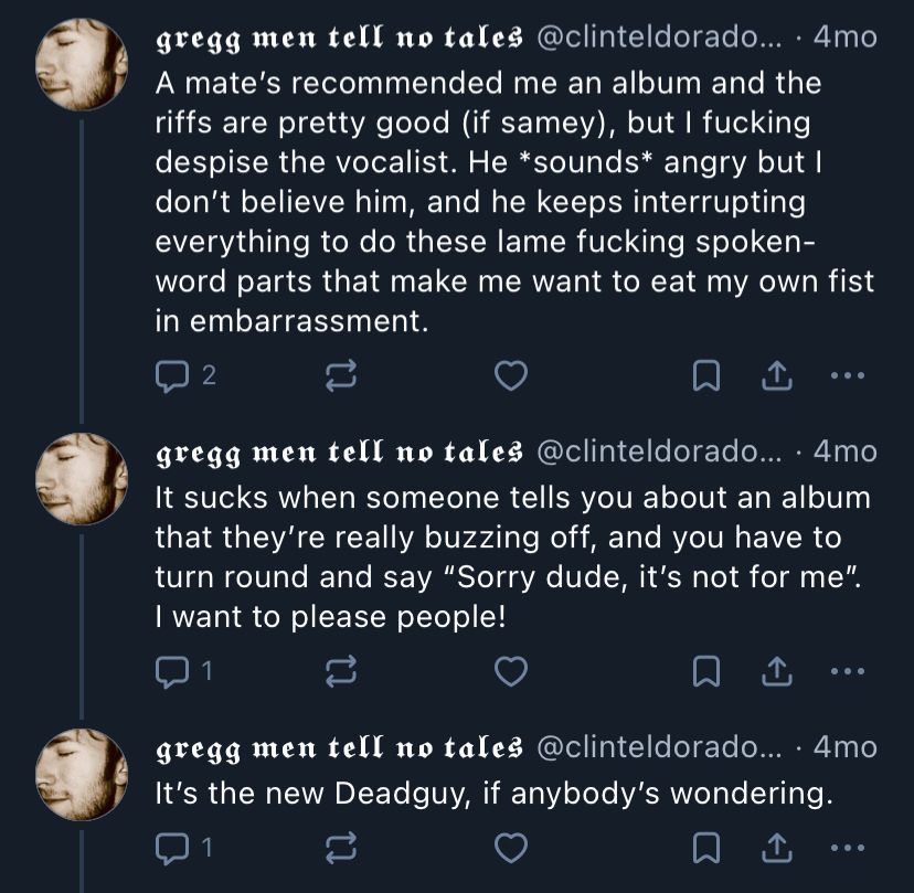 gregg men tell no tales @clinteldorado... • 4mo
A mate's recommended me an album and the riffs are pretty good (if samey), but I fucking despise the vocalist. He *sounds* angry but l don't believe him, and he keeps interrupting everything to do these lame fucking spoken-word parts that make me want to eat my own fist in embarrassment.

gregg men tell no tales @clinteldorado... • 4mo
It sucks when someone tells you about an album that they're really buzzing off, and you have to turn round and say "Sorry dude, it's not for me".
I want to please people!

gregg men tell no tales @clinteldorado... • 4mo 
It's the new Deadguy, if anybody's wondering.