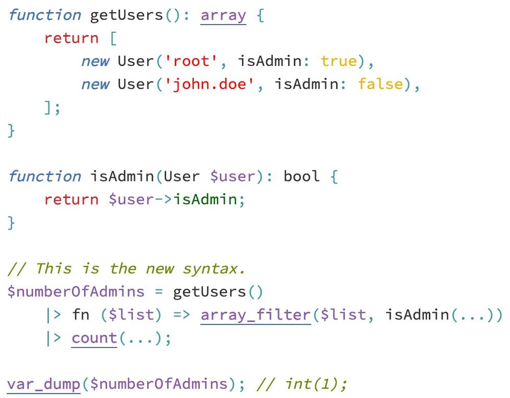 A code snippet showing how to use the new PHP pipe operator from the v3 RFC.

function getUsers(): array {
    return [
        new User('root', isAdmin: true),
        new User('john.doe', isAdmin: false),
    ];
}
 
function isAdmin(User $user): bool {
    return $user->isAdmin;
}
 
// This is the new syntax.
$numberOfAdmins = getUsers()
    |> fn ($list) => array_filter($list, isAdmin(...)) 
    |> count(...);
 
var_dump($numberOfAdmins); // int(1);